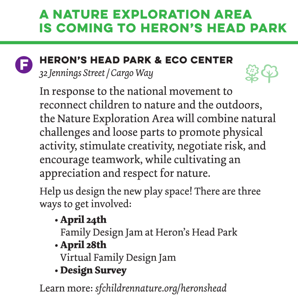 A nature exploration area 
is coming to Heron’s Head Park
-
India Basin Shoreline Park Hunter’s Point Blvd & Hawes
In response to the national movement to reconnect children to nature and the outdoors, the Nature Exploration Area will combine natural challenges and loose parts to promote physical activity, stimulate creativity, negotiate risk, and encourage teamwork, while cultivating an appreciation and respect for nature.

Help us design the new play space! There are three ways to get involved:
• April 24th
Family Design Jam at Heron’s Head Park
• April 28th
Virtual Family Design Jam
• Design Survey

Learn more: sfchildrennature.org/heronshead